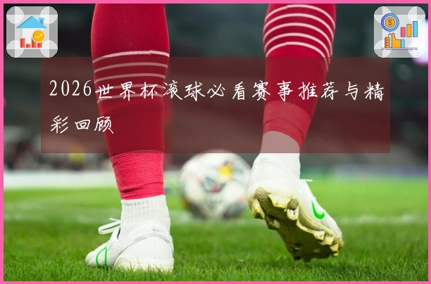 2026世界杯滚球必看赛事推荐与精彩回顾