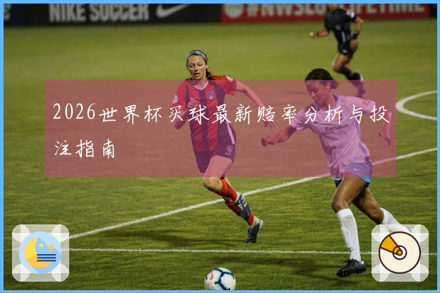 2026世界杯买球最新赔率分析与投注指南