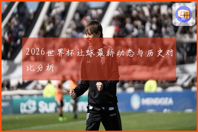 2026世界杯让球最新动态与历史对比分析