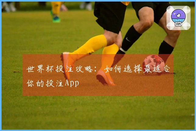 世界杯投注攻略：如何选择最适合你的投注App