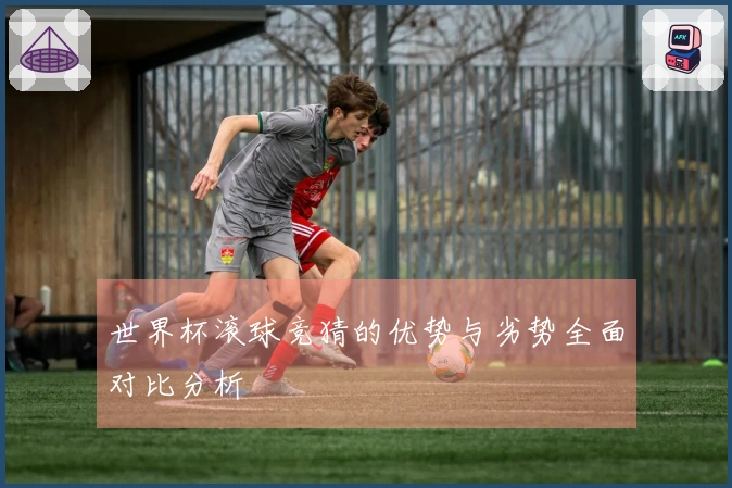 世界杯滚球竞猜的优势与劣势全面对比分析